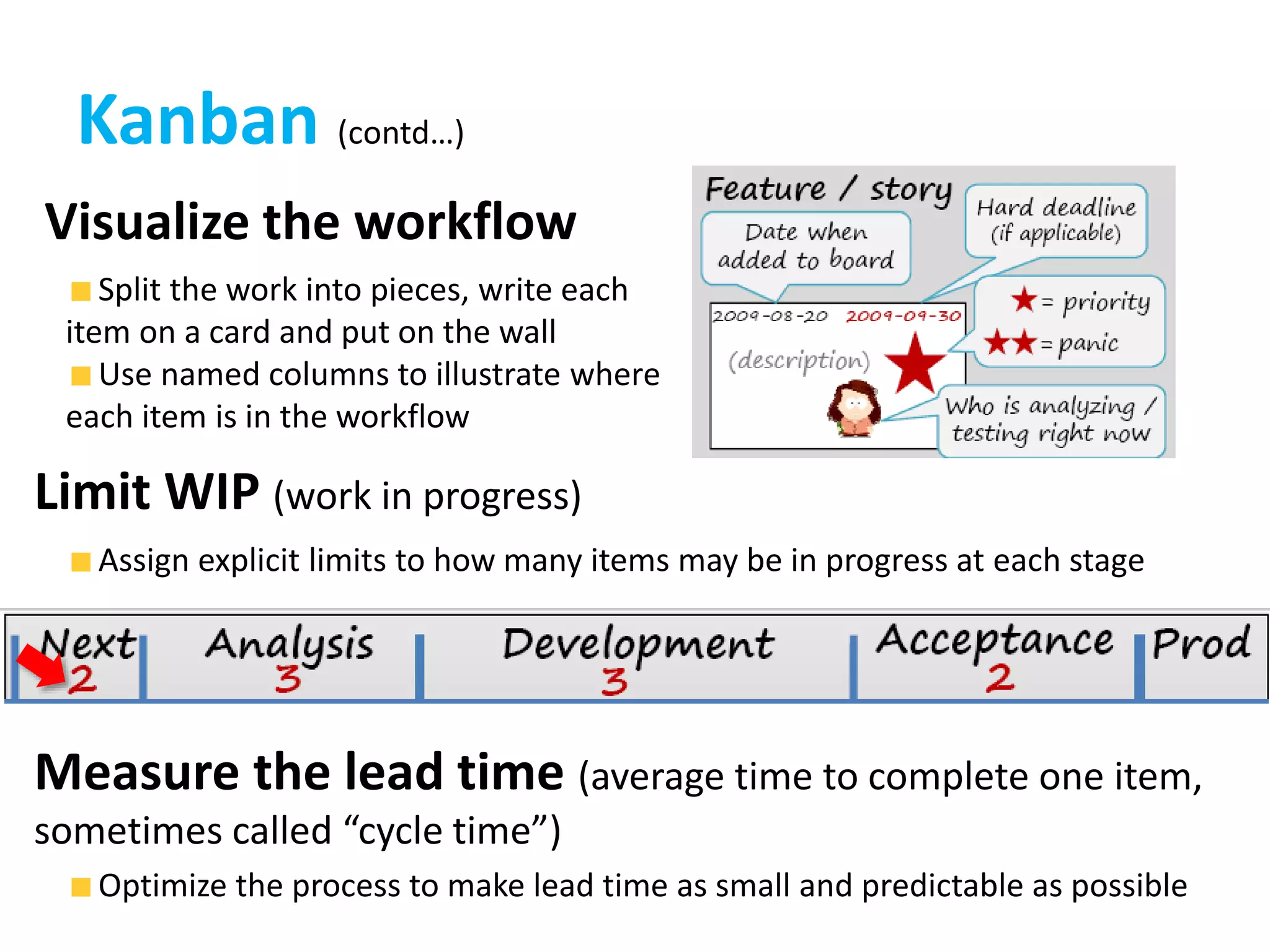 Kanban (contd…)
Visualize the workflow
Limit WIP (work in progress)
Split the work into pieces, write each
item on a card and put on the wall
Use named columns to illustrate where
each item is in the workflow
Assign explicit limits to how many items may be in progress at each stage
Measure the lead time (average time to complete one item,
sometimes called “cycle time”)
Optimize the process to make lead time as small and predictable as possible
 