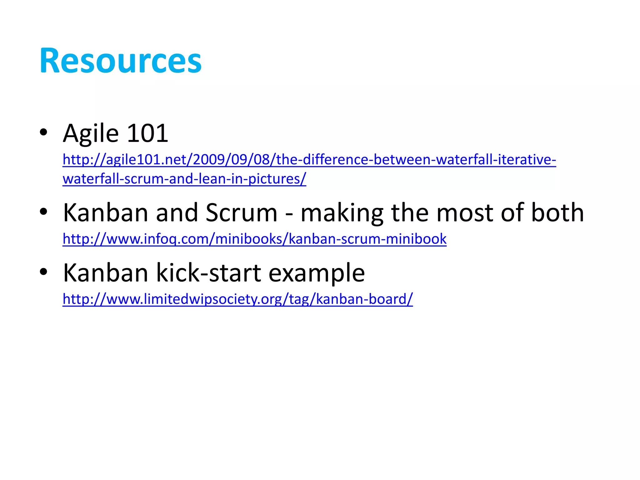 Resources
• Agile 101
http://agile101.net/2009/09/08/the-difference-between-waterfall-iterative-
waterfall-scrum-and-lean-in-pictures/
• Kanban and Scrum - making the most of both
http://www.infoq.com/minibooks/kanban-scrum-minibook
• Kanban kick-start example
http://www.limitedwipsociety.org/tag/kanban-board/
 
