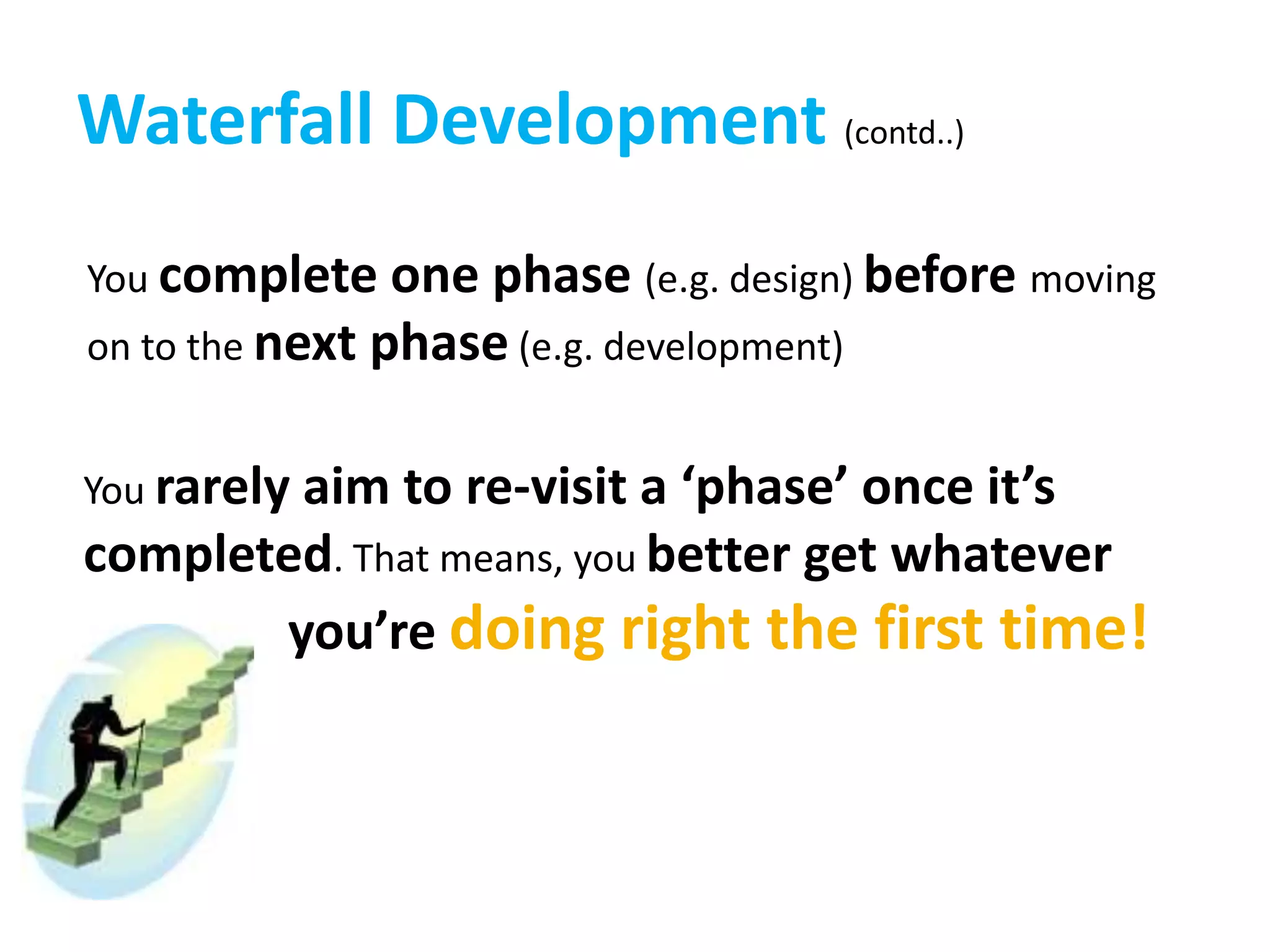 Waterfall Development (contd..)
You complete one phase (e.g. design) before moving
on to the next phase (e.g. development)
You rarely aim to re-visit a ‘phase’ once it’s
completed. That means, you better get whatever
you’re doing right the first time!
 