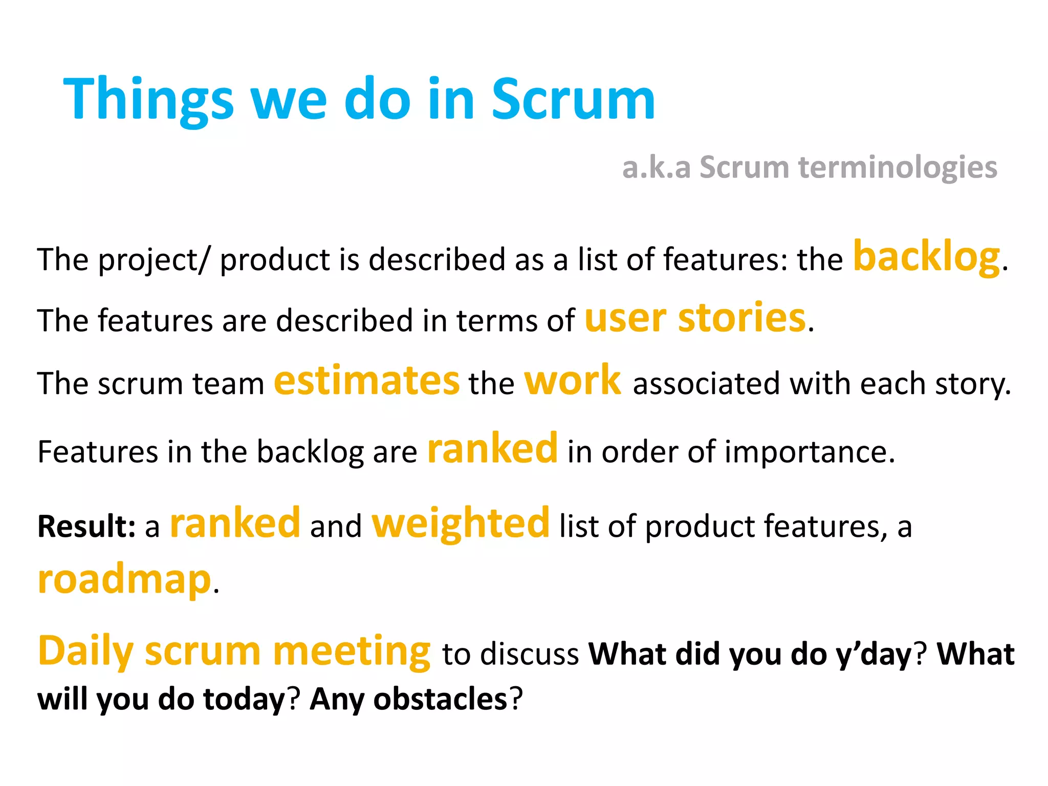 Things we do in Scruma.k.a Scrum terminologiesThe project/ product is described as a list of features: the backlog. The features are described in terms of user stories. The scrum team estimates the work associated with each story. Features in the backlog are ranked in order of importance. Result: a ranked and weighted list of product features, a roadmap. Daily scrum meeting to discuss What did you do y’day? What will you do today? Any obstacles?