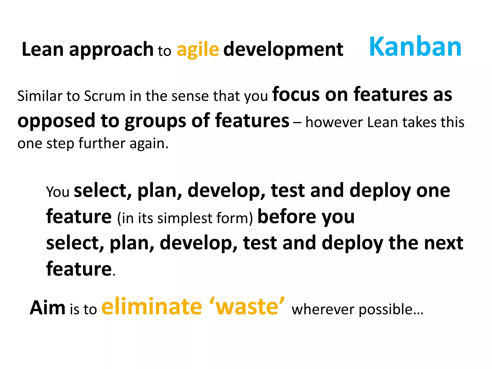 KanbanLean approach toagiledevelopmentSimilar to Scrum in the sense that you focus on features as opposed to groups of features – however Lean takes this one step further again.You select, plan, develop, test and deploy one feature (in its simplest form) before you select, plan, develop, test and deploy the next feature.Aim is to eliminate ‘waste’ wherever possible…