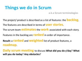 Things we do in Scruma.k.a Scrum terminologiesThe project/ product is described as a list of features: the backlog. The features are described in terms of user stories. The scrum team estimates the work associated with each story. Features in the backlog are ranked in order of importance. Result: a ranked and weighted list of product features, a roadmap. Daily scrum meeting to discuss What did you do y’day? What will you do today? Any obstacles?