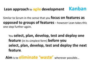 KanbanLean approach toagiledevelopmentSimilar to Scrum in the sense that you focus on features as opposed to groups of features – however Lean takes this one step further again.You select, plan, develop, test and deploy one feature (in its simplest form) before you select, plan, develop, test and deploy the next feature.Aim is to eliminate ‘waste’ wherever possible…