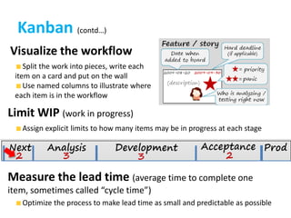 Kanban (contd…)Visualize the workflow Split the work into pieces, write each item on a card and put on the wall Use named columns to illustrate where each item is in the workflowLimit WIP (work in progress) Assign explicit limits to how many items may be in progress at each stageMeasure the lead time (average time to complete one item, sometimes called “cycle time”) Optimize the process to make lead time as small and predictable as possible