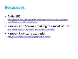 ResourcesAgile 101http://agile101.net/2009/09/08/the-difference-between-waterfall-iterative-waterfall-scrum-and-lean-in-pictures/Kanban and Scrum - making the most of bothhttp://www.infoq.com/minibooks/kanban-scrum-minibookKanban kick-start examplehttp://www.limitedwipsociety.org/tag/kanban-board/
