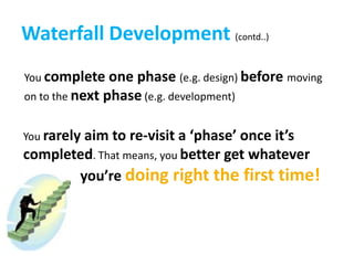 Waterfall Development (contd..)You complete one phase (e.g. design) beforemoving on to the next phase(e.g. development)You rarely aim to re-visit a ‘phase’ once it’s completed. That means, you better get whatever                    you’re doing right the first time!