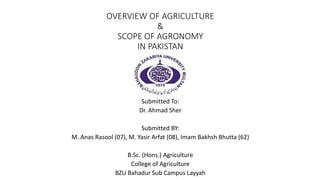 OVERVIEW OF AGRICULTURE
&
SCOPE OF AGRONOMY
IN PAKISTAN
Submitted To:
Dr. Ahmad Sher
Submitted BY:
M. Anas Rasool (07), M. Yasir Arfat (08), Imam Bakhsh Bhutta (62)
B.Sc. (Hons.) Agriculture
College of Agriculture
BZU Bahadur Sub Campus Layyah
 