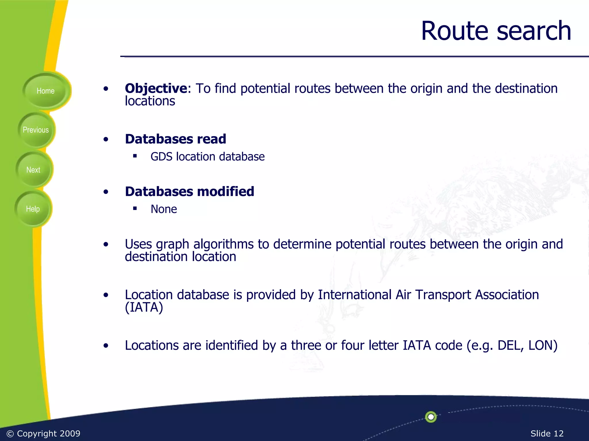 Route search Objective : To find potential routes between the origin and the destination locations Databases read GDS location database Databases modified None Uses graph algorithms to determine potential routes between the origin and destination location Location database is provided by International Air Transport Association (IATA) Locations are identified by a three or four letter IATA code (e.g. DEL, LON) 