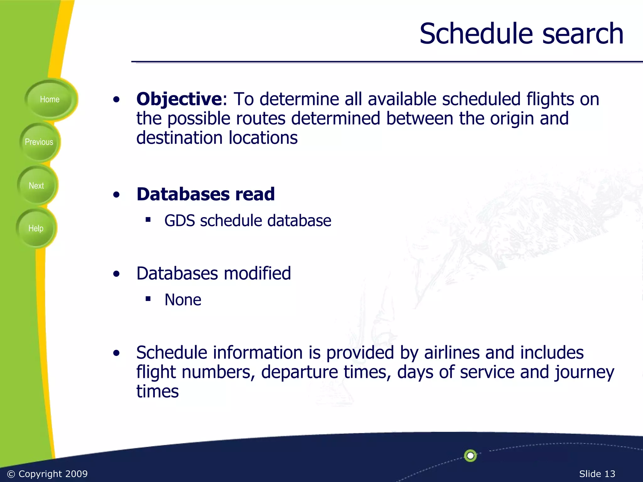 Schedule search Objective : To determine all available scheduled flights on the possible routes determined between the origin and destination locations Databases read GDS schedule database Databases modified None Schedule information is provided by airlines and includes flight numbers, departure times, days of service and journey times 