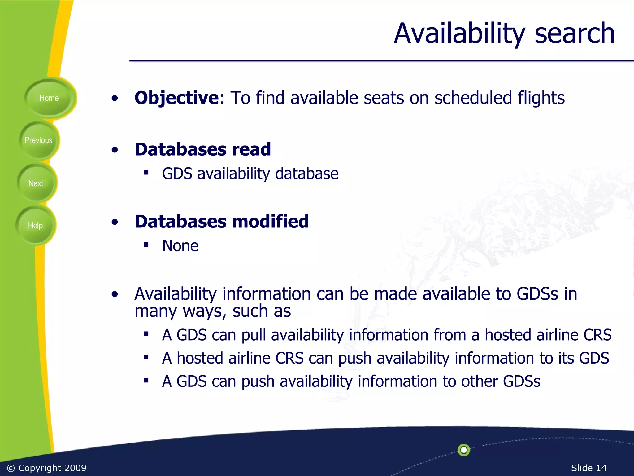 Availability search Objective : To find available seats on scheduled flights Databases read GDS availability database Databases modified None Availability information can be made available to GDSs in many ways, such as A GDS can pull availability information from a hosted airline CRS A hosted airline CRS can push availability information to its GDS A GDS can push availability information to other GDSs 