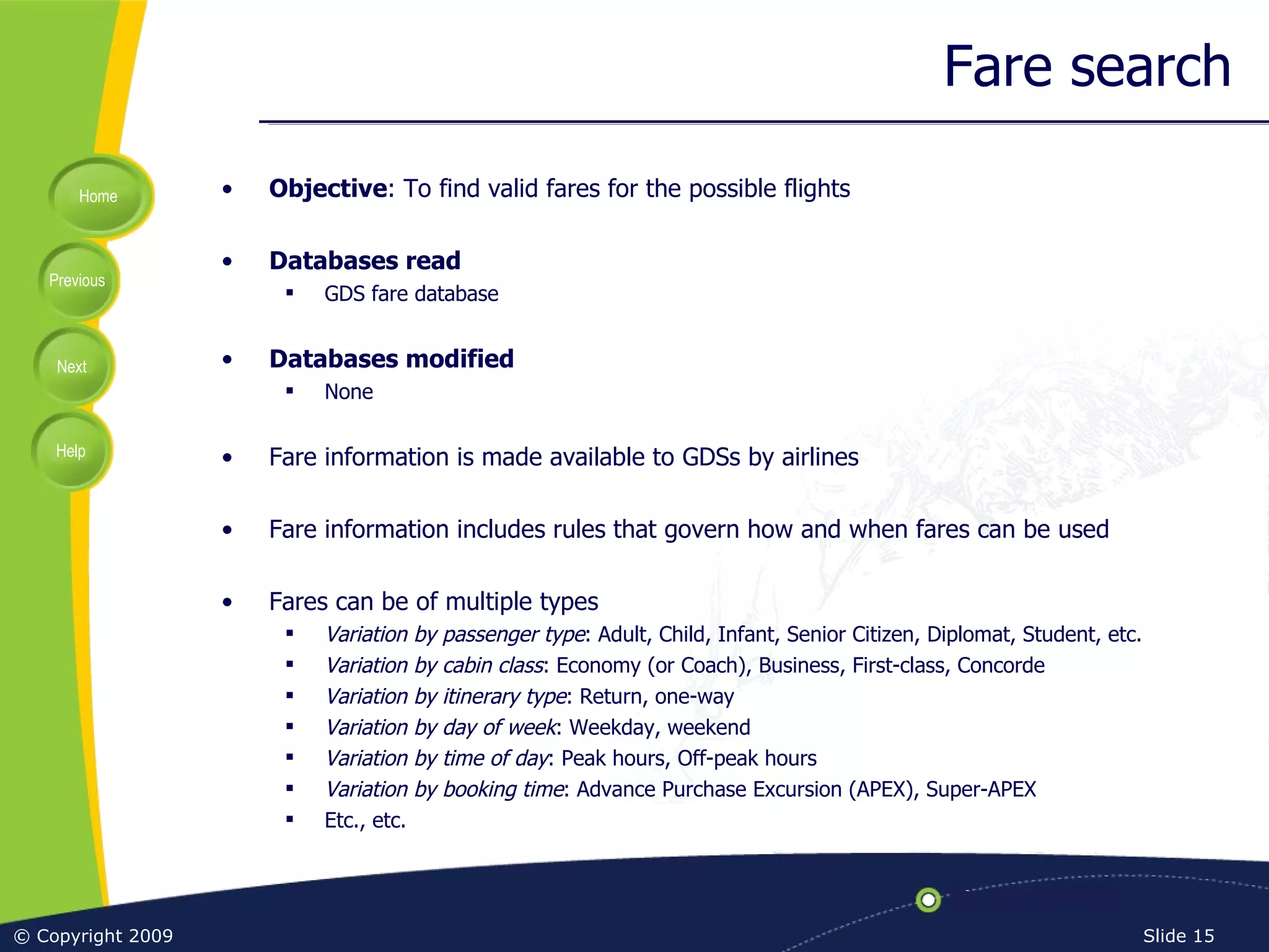 Fare search Objective : To find valid fares for the possible flights Databases read GDS fare database Databases modified None Fare information is made available to GDSs by airlines Fare information includes rules that govern how and when fares can be used Fares can be of multiple types Variation by passenger type : Adult, Child, Infant, Senior Citizen, Diplomat, Student, etc. Variation by cabin class : Economy (or Coach), Business, First-class, Concorde Variation by itinerary type : Return, one-way Variation by day of week : Weekday, weekend Variation by time of day : Peak hours, Off-peak hours Variation by booking time : Advance Purchase Excursion (APEX), Super-APEX Etc., etc. 
