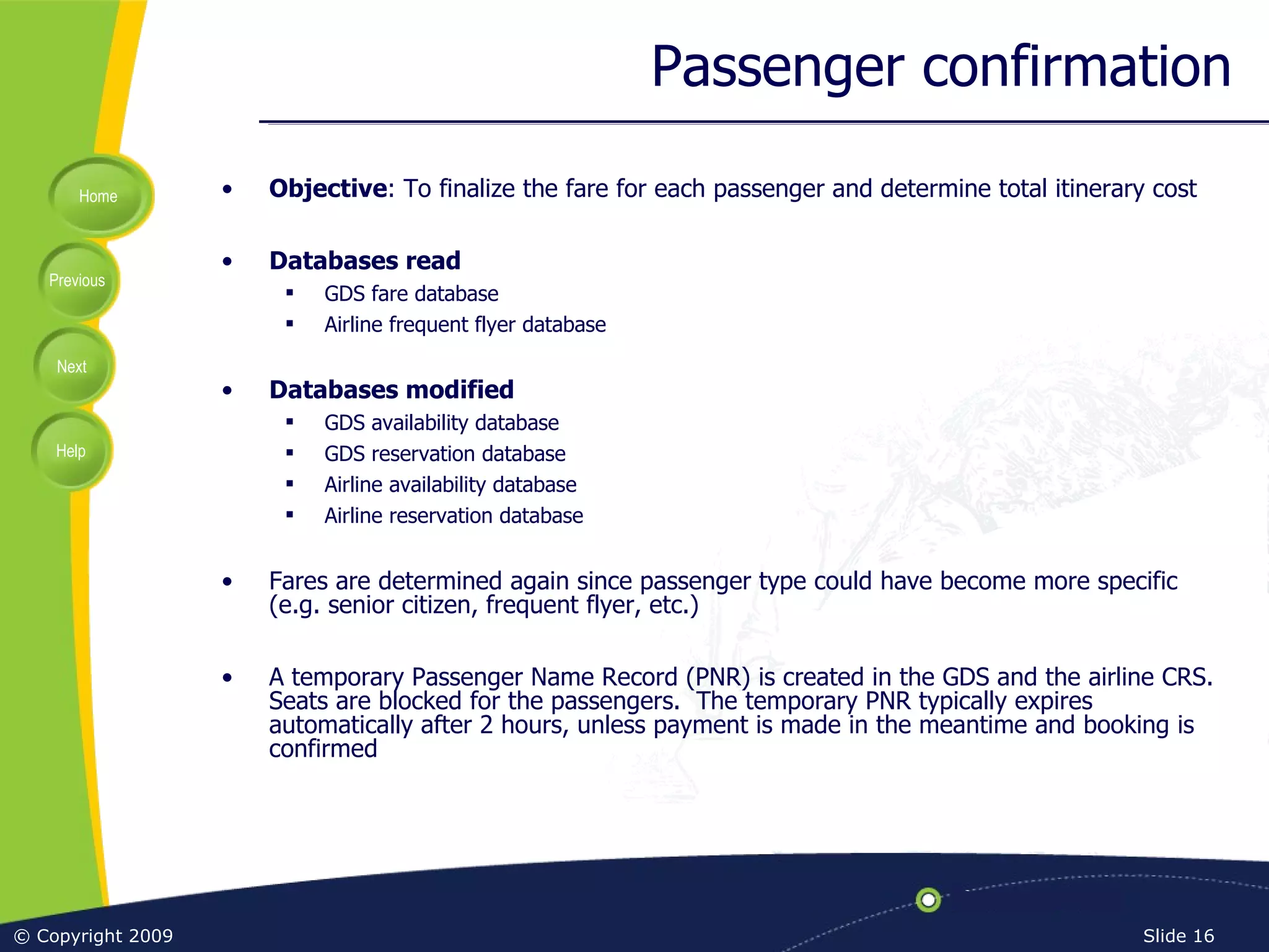 Passenger confirmation Objective : To finalize the fare for each passenger and determine total itinerary cost Databases read GDS fare database Airline frequent flyer database Databases modified GDS availability database GDS reservation database Airline availability database Airline reservation database Fares are determined again since passenger type could have become more specific (e.g. senior citizen, frequent flyer, etc.) A temporary Passenger Name Record (PNR) is created in the GDS and the airline CRS.  Seats are blocked for the passengers.  The temporary PNR typically expires automatically after 2 hours, unless payment is made in the meantime and booking is confirmed 