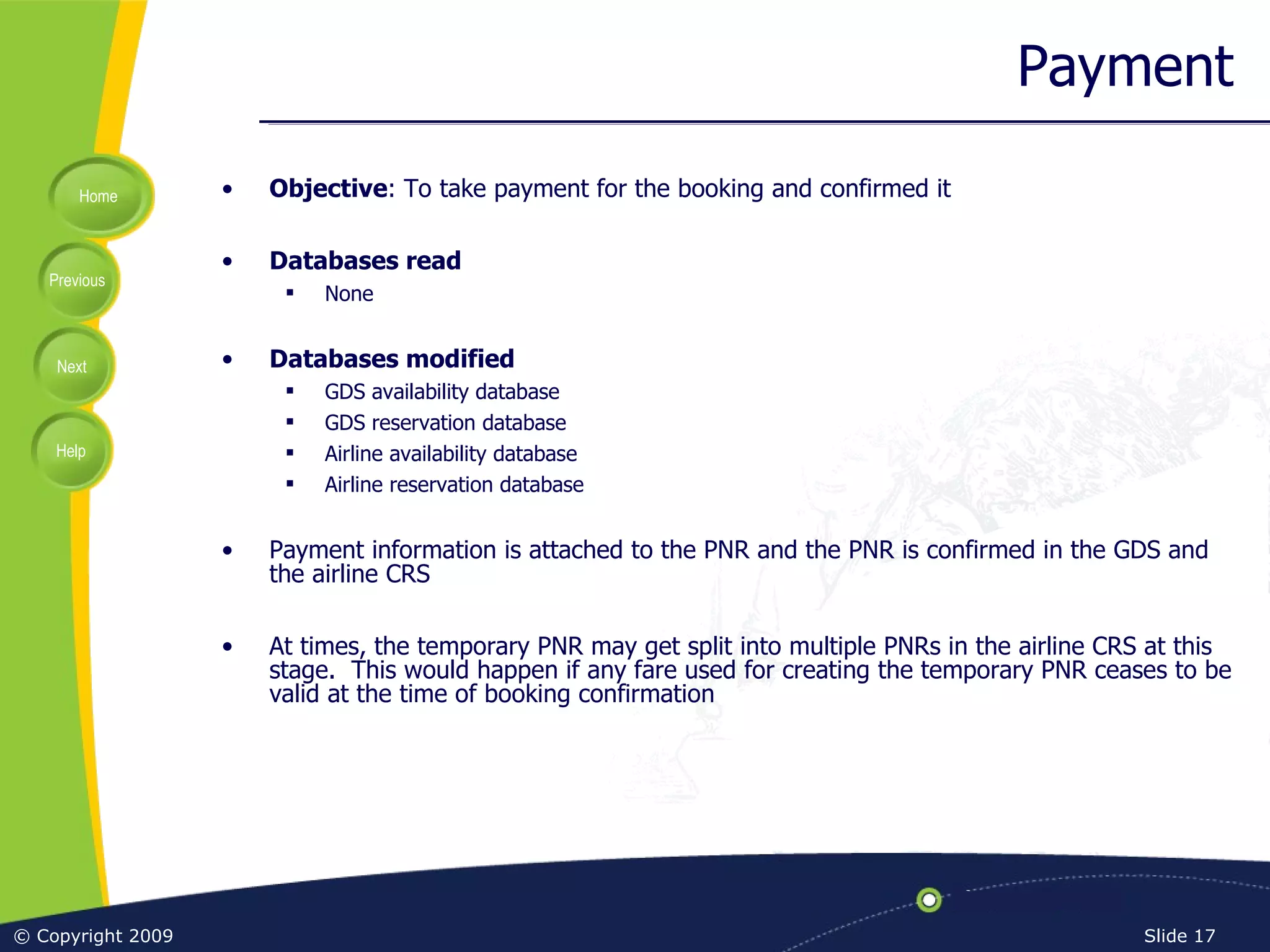Payment Objective : To take payment for the booking and confirmed it Databases read None Databases modified GDS availability database GDS reservation database Airline availability database Airline reservation database Payment information is attached to the PNR and the PNR is confirmed in the GDS and the airline CRS At times, the temporary PNR may get split into multiple PNRs in the airline CRS at this stage.  This would happen if any fare used for creating the temporary PNR ceases to be valid at the time of booking confirmation 