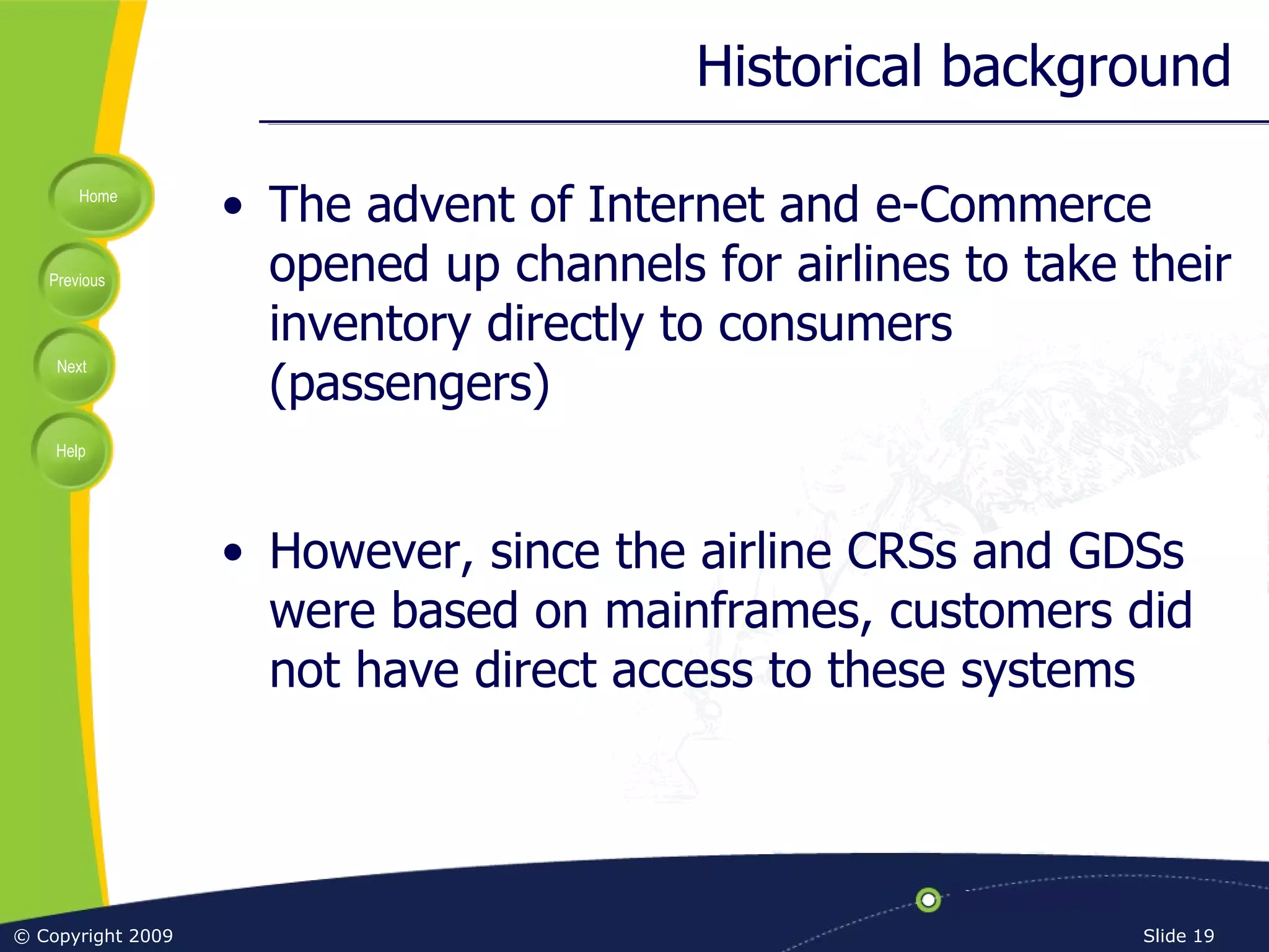 Historical background The advent of Internet and e-Commerce opened up channels for airlines to take their inventory directly to consumers (passengers) However, since the airline CRSs and GDSs were based on mainframes, customers did not have direct access to these systems 