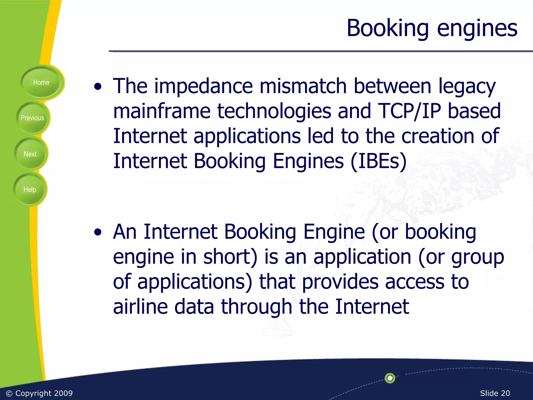 Booking engines The impedance mismatch between legacy mainframe technologies and TCP/IP based Internet applications led to the creation of Internet Booking Engines (IBEs) An Internet Booking Engine (or booking engine in short) is an application (or group of applications) that provides access to airline data through the Internet 