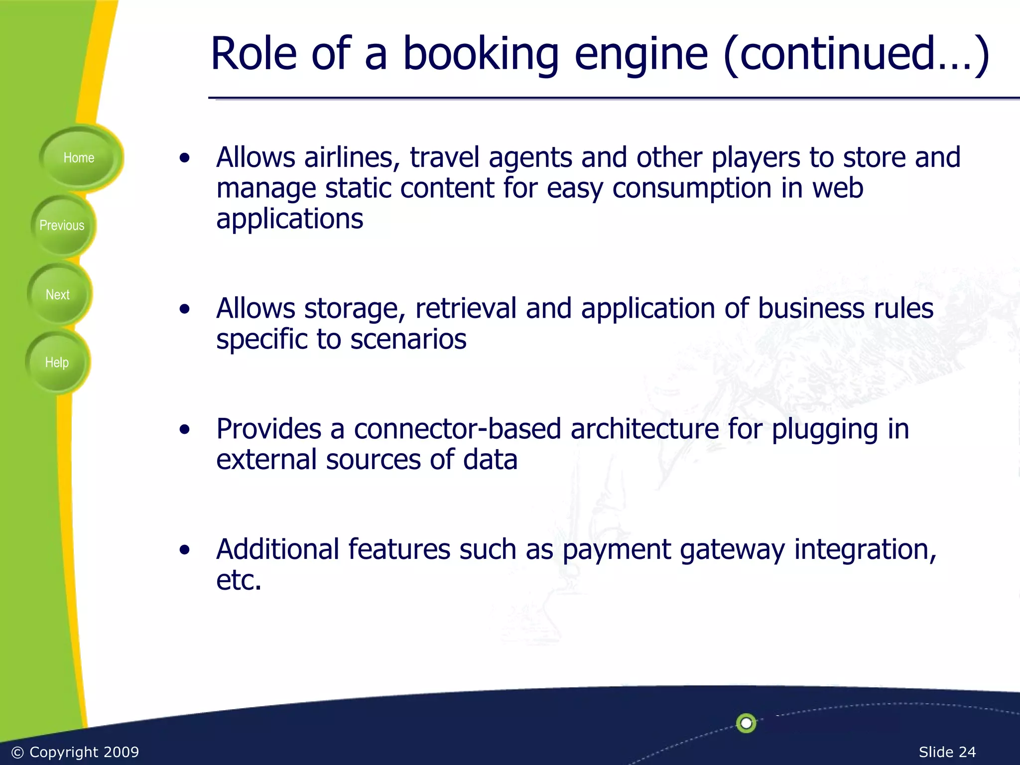 Role of a booking engine (continued…) Allows airlines, travel agents and other players to store and manage static content for easy consumption in web applications Allows storage, retrieval and application of business rules specific to scenarios Provides a connector-based architecture for plugging in external sources of data Additional features such as payment gateway integration, etc. 