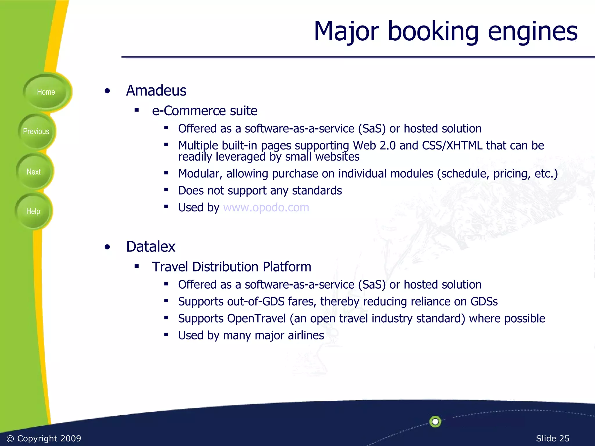 Major booking engines Amadeus e-Commerce suite Offered as a software-as-a-service (SaS) or hosted solution Multiple built-in pages supporting Web 2.0 and CSS/XHTML that can be readily leveraged by small websites Modular, allowing purchase on individual modules (schedule, pricing, etc.) Does not support any standards Used by  www.opodo.com Datalex Travel Distribution Platform Offered as a software-as-a-service (SaS) or hosted solution Supports out-of-GDS fares, thereby reducing reliance on GDSs Supports OpenTravel (an open travel industry standard) where possible Used by many major airlines 