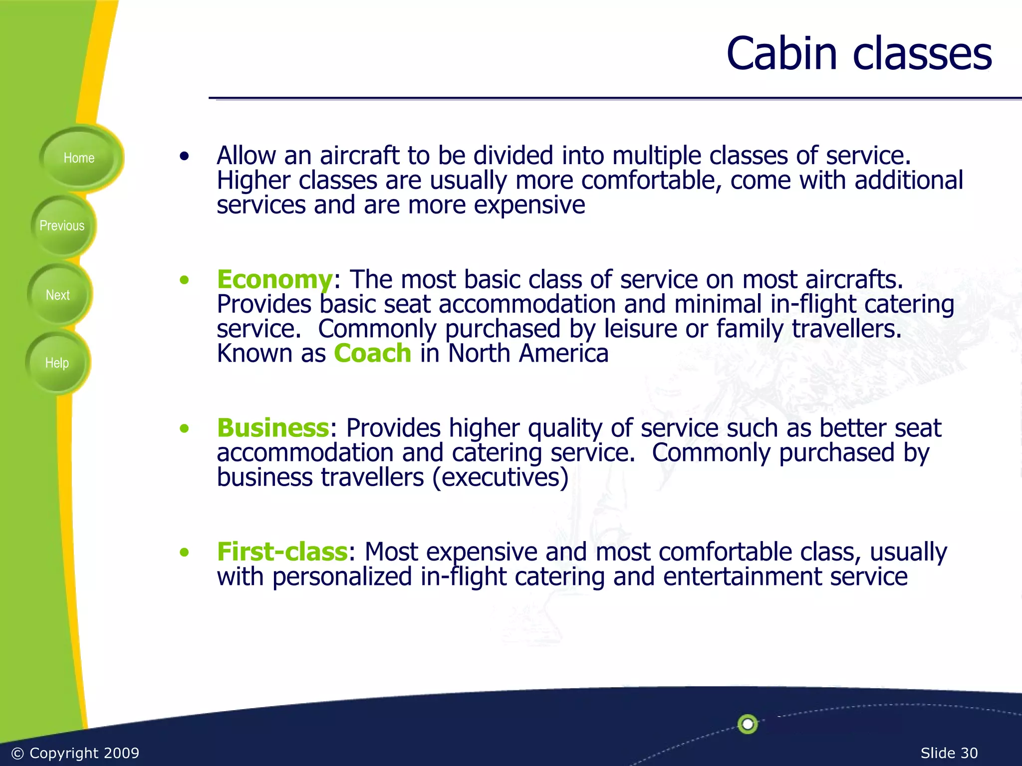 Cabin classes Allow an aircraft to be divided into multiple classes of service.  Higher classes are usually more comfortable, come with additional services and are more expensive Economy : The most basic class of service on most aircrafts.  Provides basic seat accommodation and minimal in-flight catering service.  Commonly purchased by leisure or family travellers.  Known as  Coach  in North America Business : Provides higher quality of service such as better seat accommodation and catering service.  Commonly purchased by business travellers (executives) First-class : Most expensive and most comfortable class, usually with personalized in-flight catering and entertainment service 