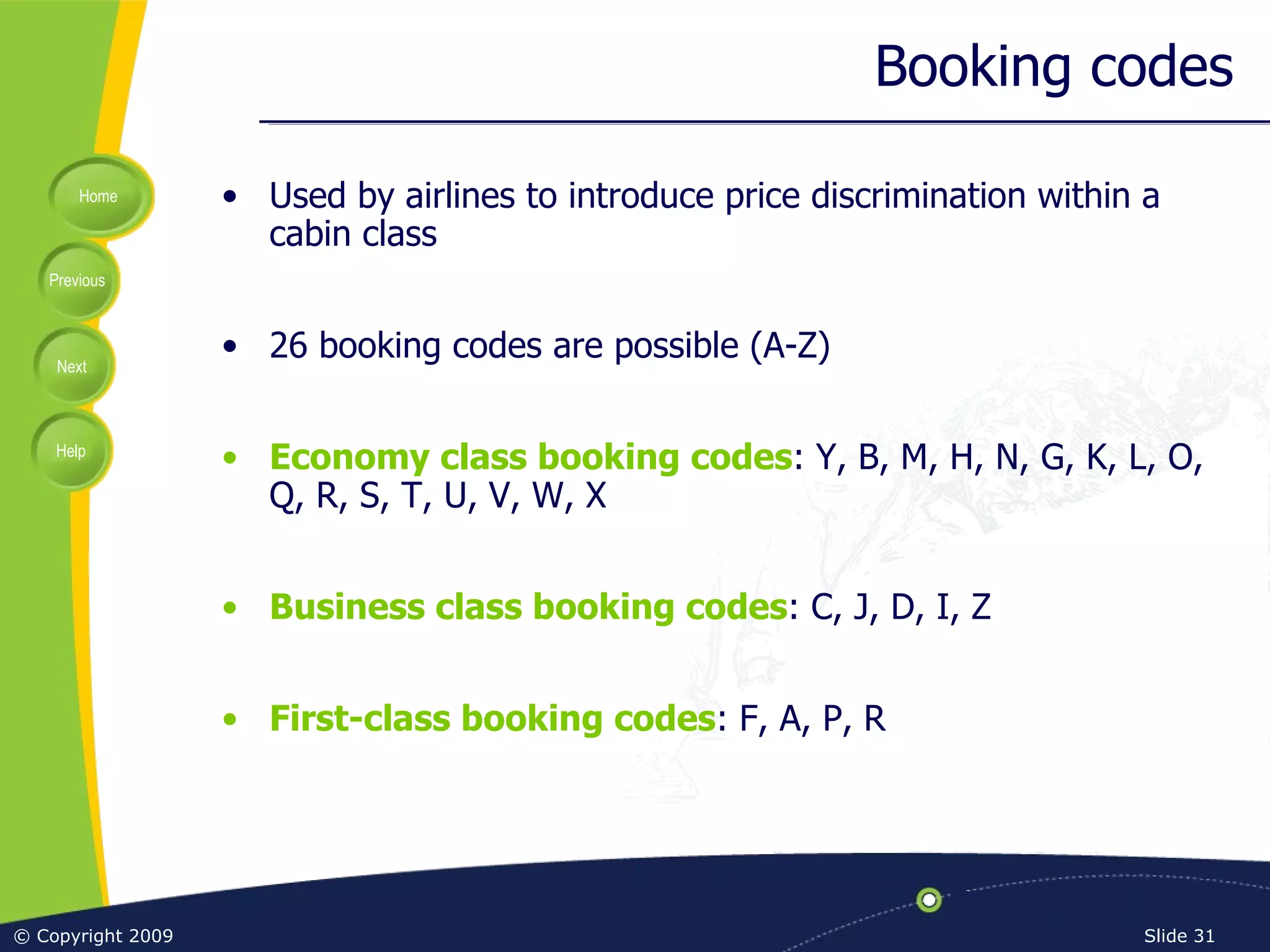 Booking codes Used by airlines to introduce price discrimination within a cabin class 26 booking codes are possible (A-Z) Economy class booking codes : Y, B, M, H, N, G, K, L, O, Q, R, S, T, U, V, W, X Business class booking codes : C, J, D, I, Z First-class booking codes : F, A, P, R 