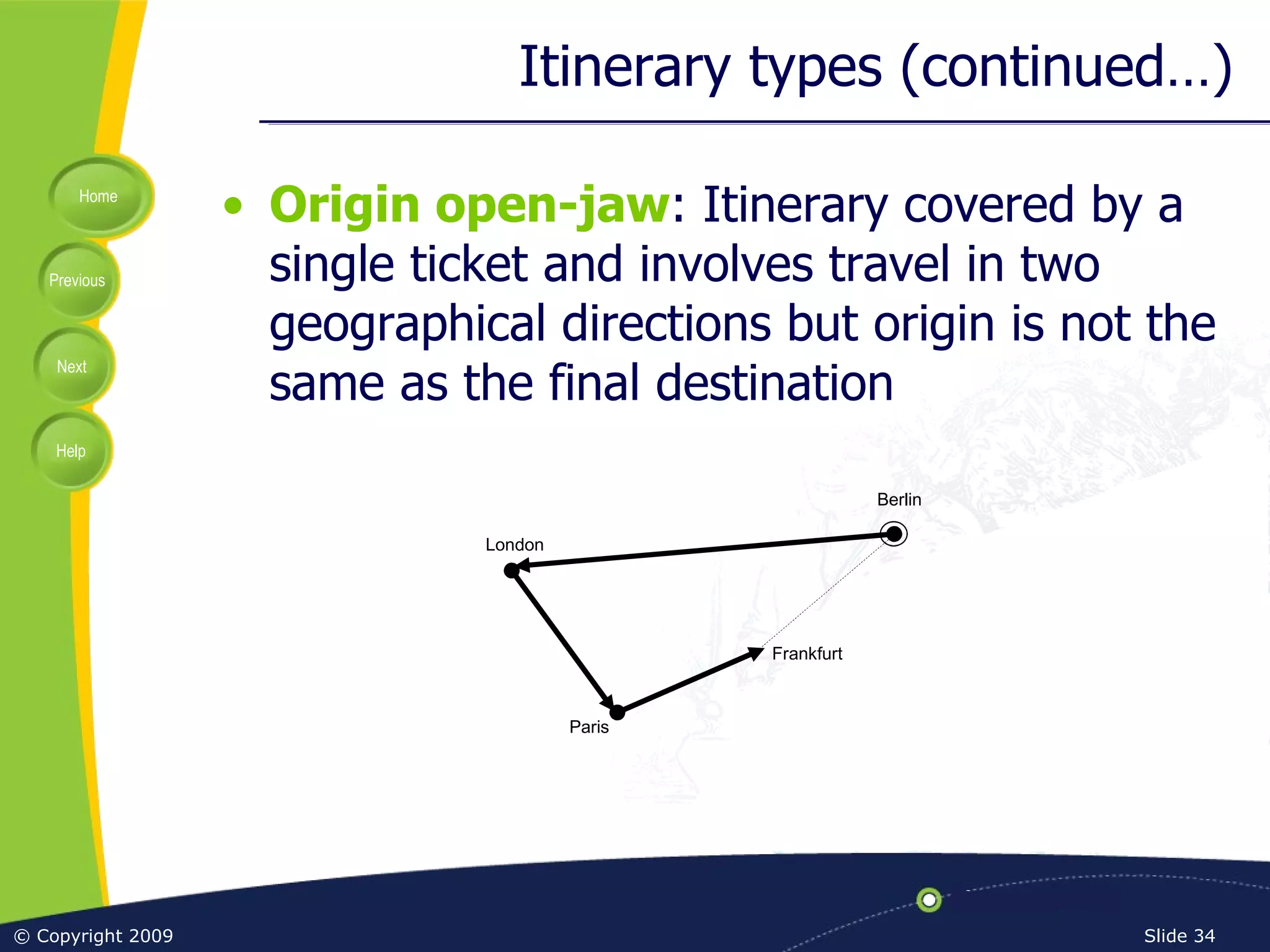 Itinerary types (continued…) Origin open-jaw : Itinerary covered by a single ticket and involves travel in two geographical directions but origin is not the same as the final destination Frankfurt Berlin Paris London 