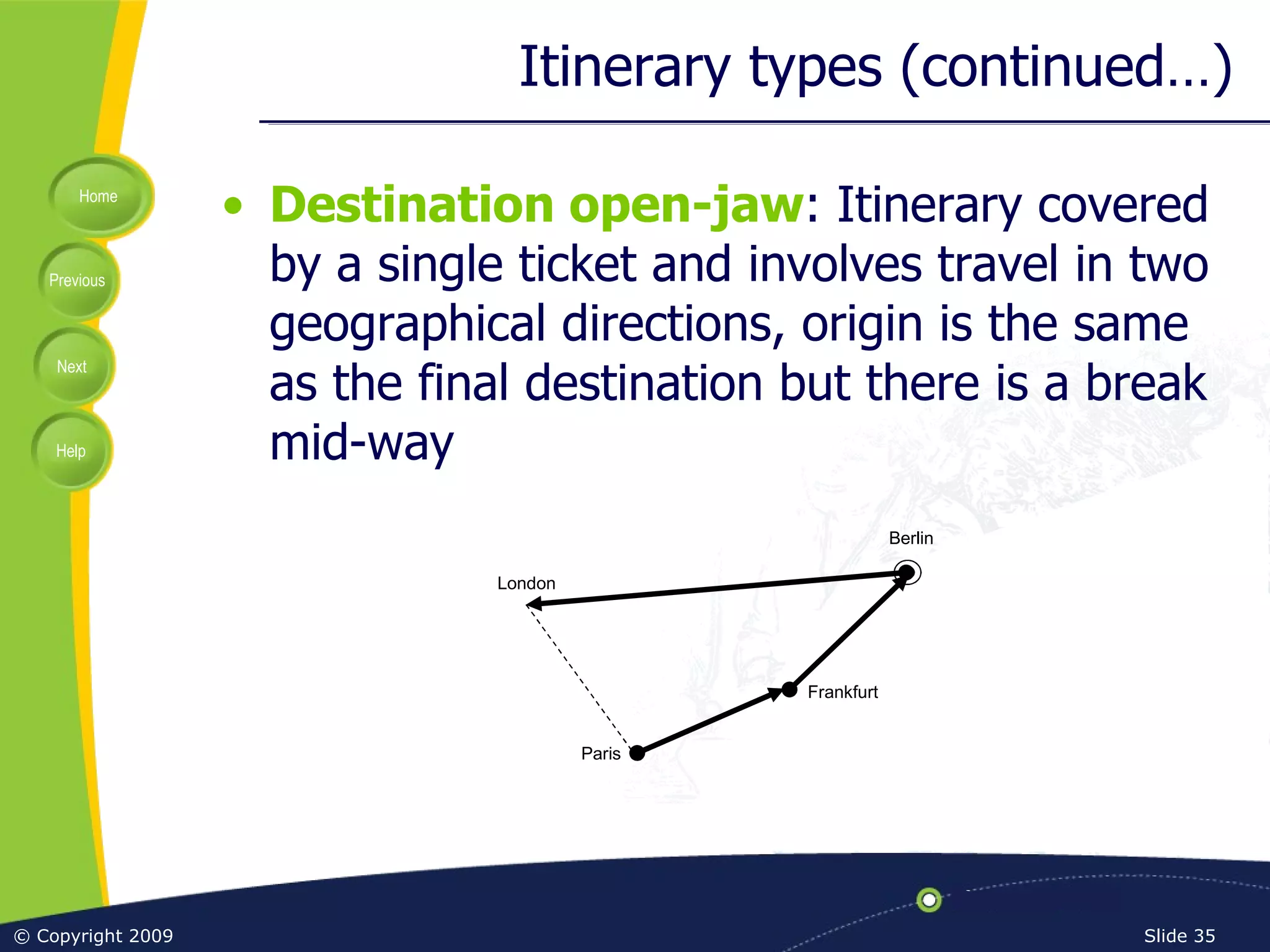 Itinerary types (continued…) Destination open-jaw : Itinerary covered by a single ticket and involves travel in two geographical directions, origin is the same as the final destination but there is a break mid-way Frankfurt Berlin Paris London 