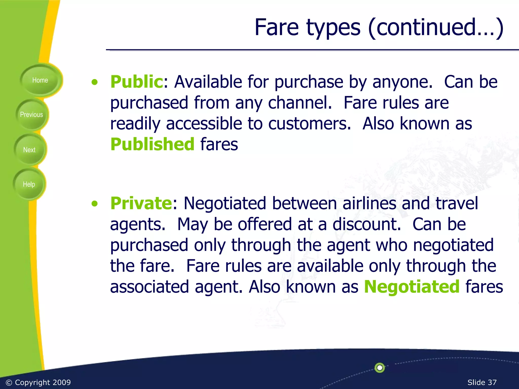 Fare types (continued…) Public : Available for purchase by anyone.  Can be purchased from any channel.  Fare rules are readily accessible to customers.  Also known as  Published  fares Private : Negotiated between airlines and travel agents.  May be offered at a discount.  Can be purchased only through the agent who negotiated the fare.  Fare rules are available only through the associated agent. Also known as  Negotiated  fares 
