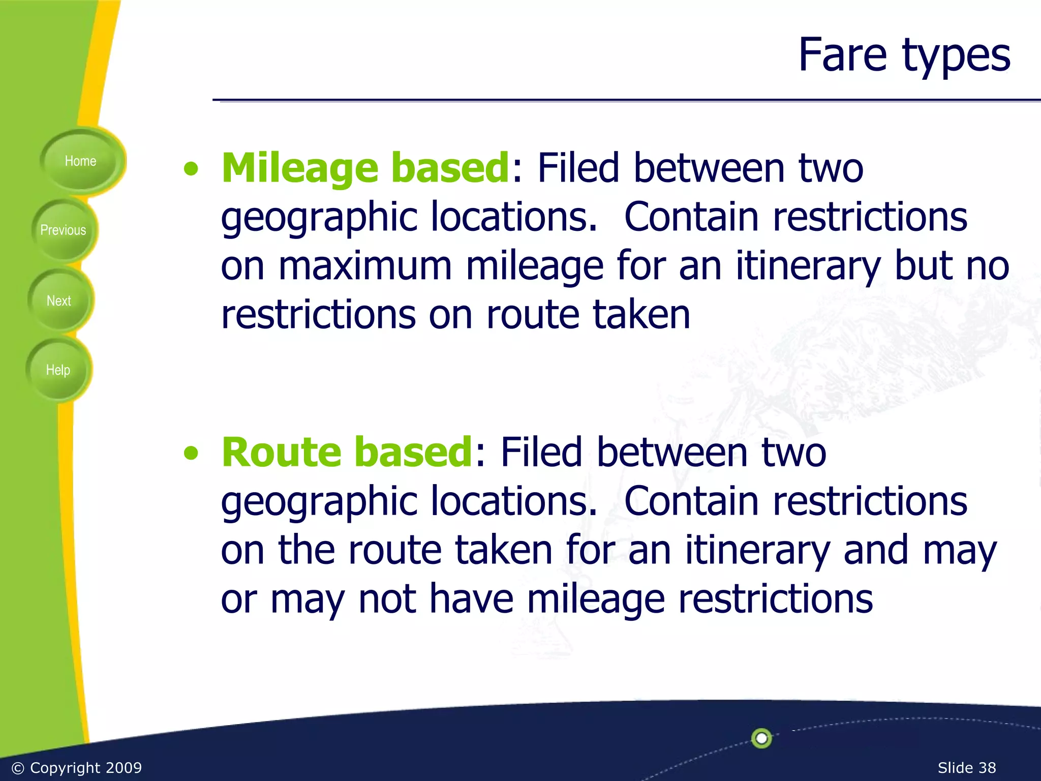 Fare types Mileage based : Filed between two geographic locations.  Contain restrictions on maximum mileage for an itinerary but no restrictions on route taken Route based : Filed between two geographic locations.  Contain restrictions on the route taken for an itinerary and may or may not have mileage restrictions 