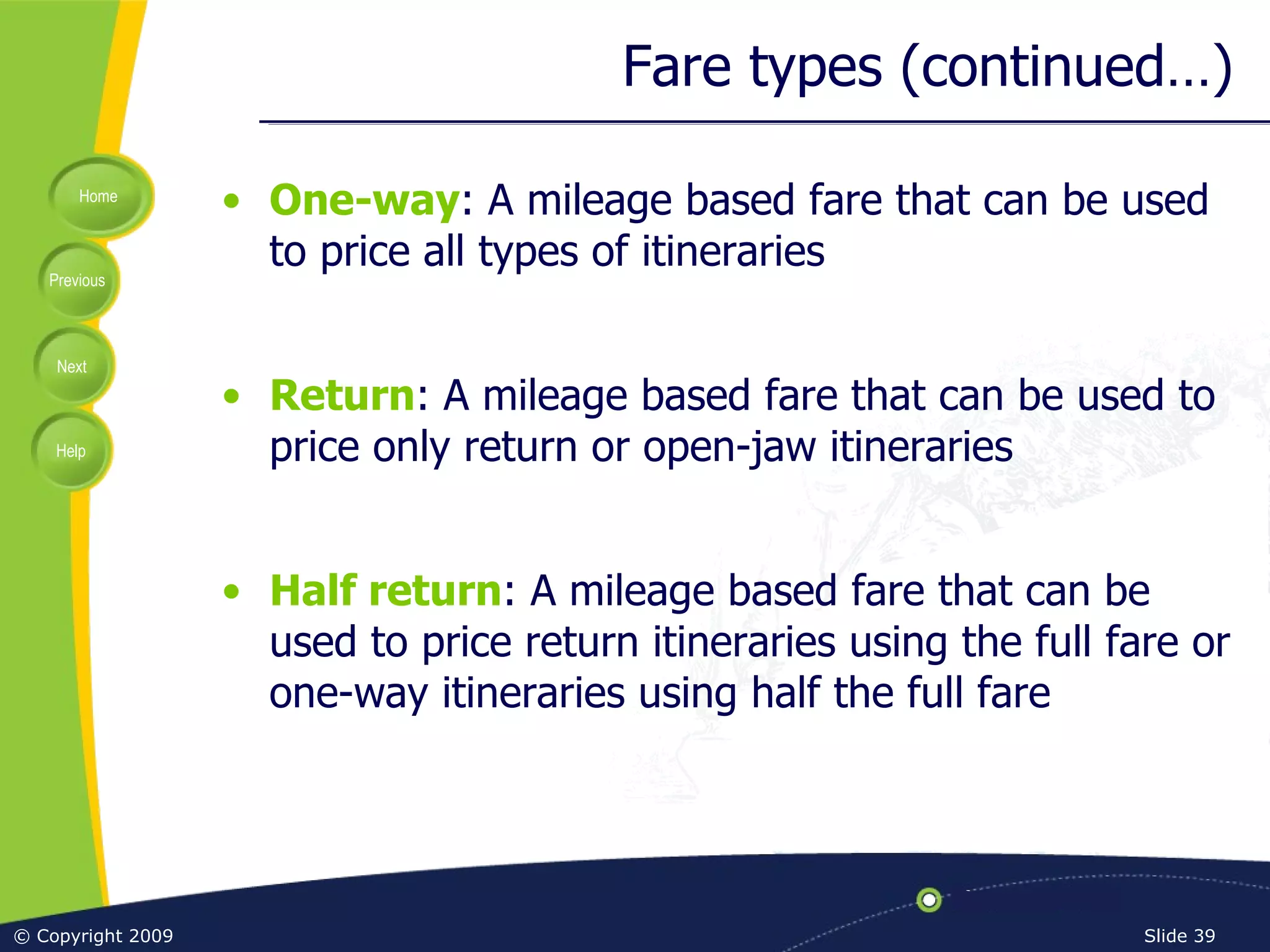 Fare types (continued…) One-way : A mileage based fare that can be used to price all types of itineraries Return : A mileage based fare that can be used to price only return or open-jaw itineraries Half return : A mileage based fare that can be used to price return itineraries using the full fare or one-way itineraries using half the full fare 