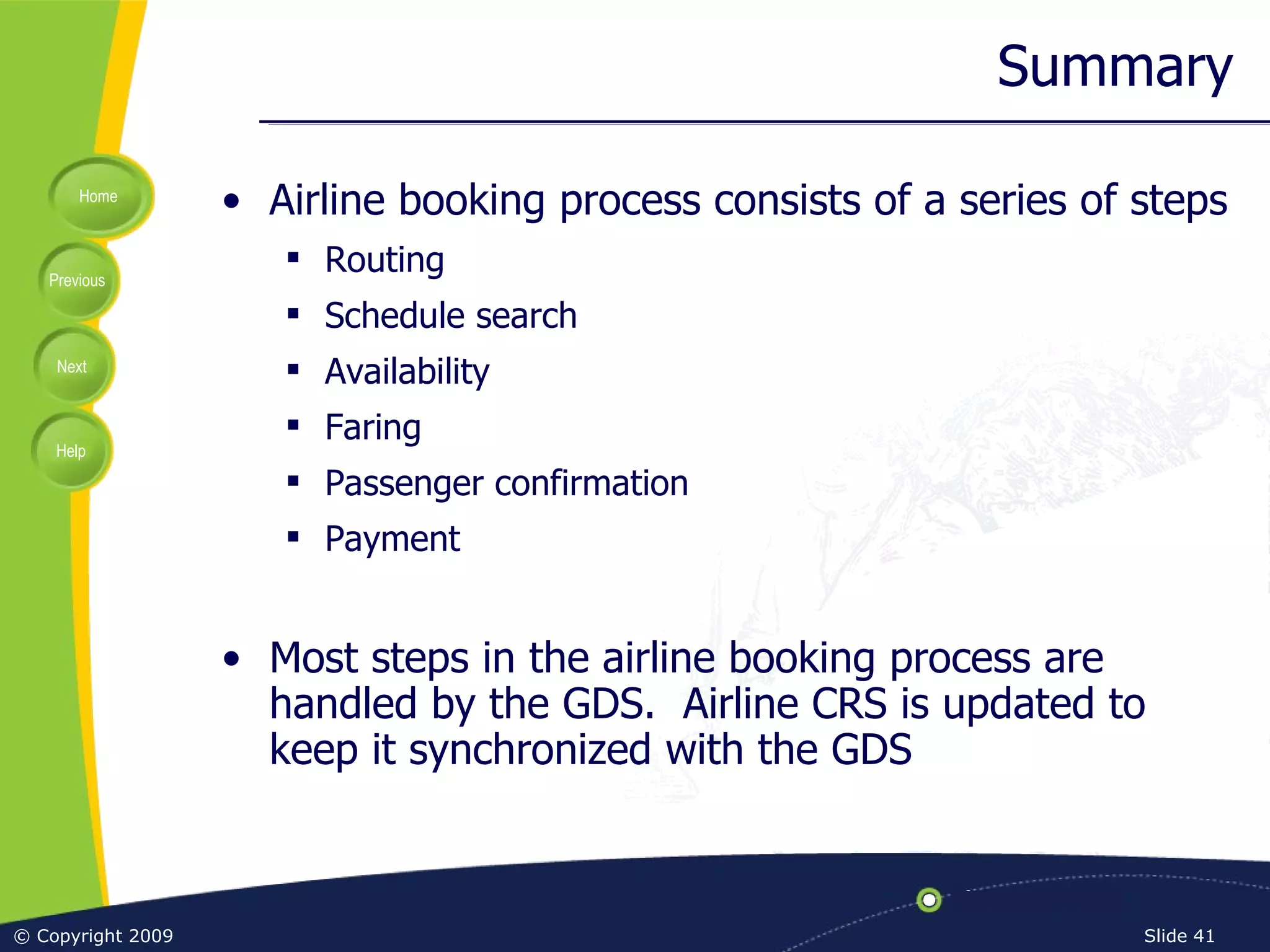 Summary Airline booking process consists of a series of steps Routing Schedule search Availability Faring Passenger confirmation Payment Most steps in the airline booking process are handled by the GDS.  Airline CRS is updated to keep it synchronized with the GDS 