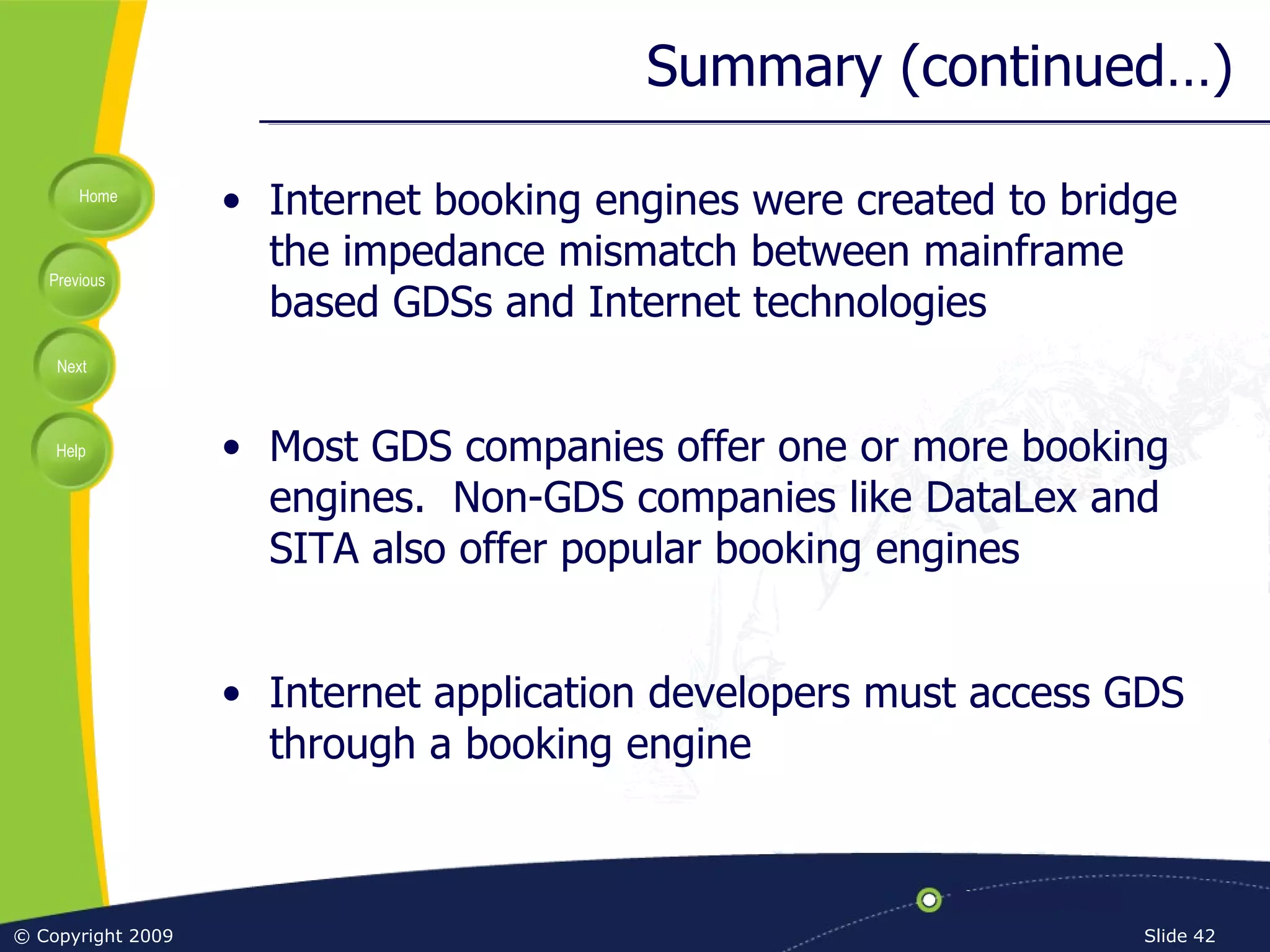 Summary (continued…) Internet booking engines were created to bridge the impedance mismatch between mainframe based GDSs and Internet technologies Most GDS companies offer one or more booking engines.  Non-GDS companies like DataLex and SITA also offer popular booking engines Internet application developers must access GDS through a booking engine 