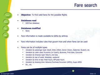 Fare search Objective : To find valid fares for the possible flights Databases read GDS fare database Databases modified None Fare information is made available to GDSs by airlines Fare information includes rules that govern how and when fares can be used Fares can be of multiple types Variation by passenger type : Adult, Child, Infant, Senior Citizen, Diplomat, Student, etc. Variation by cabin class : Economy (or Coach), Business, First-class, Concorde Variation by itinerary type : Return, one-way Variation by day of week : Weekday, weekend Variation by time of day : Peak hours, Off-peak hours Variation by booking time : Advance Purchase Excursion (APEX), Super-APEX Etc., etc. 
