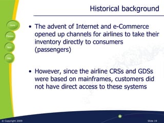 Historical background The advent of Internet and e-Commerce opened up channels for airlines to take their inventory directly to consumers (passengers) However, since the airline CRSs and GDSs were based on mainframes, customers did not have direct access to these systems 