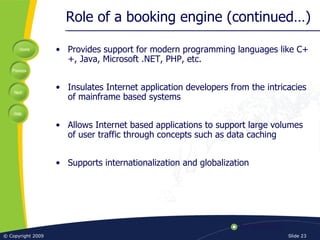 Role of a booking engine (continued…) Provides support for modern programming languages like C++, Java, Microsoft .NET, PHP, etc. Insulates Internet application developers from the intricacies of mainframe based systems Allows Internet based applications to support large volumes of user traffic through concepts such as data caching Supports internationalization and globalization 