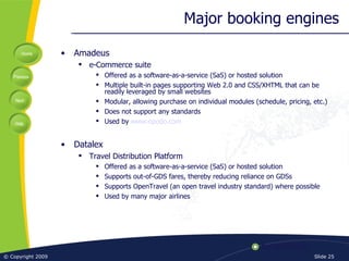Major booking engines Amadeus e-Commerce suite Offered as a software-as-a-service (SaS) or hosted solution Multiple built-in pages supporting Web 2.0 and CSS/XHTML that can be readily leveraged by small websites Modular, allowing purchase on individual modules (schedule, pricing, etc.) Does not support any standards Used by  www.opodo.com Datalex Travel Distribution Platform Offered as a software-as-a-service (SaS) or hosted solution Supports out-of-GDS fares, thereby reducing reliance on GDSs Supports OpenTravel (an open travel industry standard) where possible Used by many major airlines 