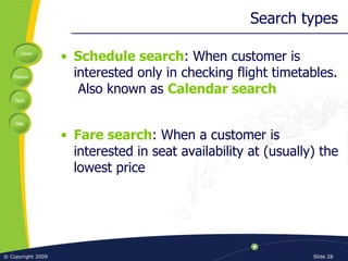 Search types Schedule search : When customer is interested only in checking flight timetables.  Also known as  Calendar search Fare search : When a customer is interested in seat availability at (usually) the lowest price 