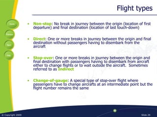 Flight types Non-stop : No break in journey between the origin (location of first departure) and final destination (location of last touch-down) Direct : One or more breaks in journey between the origin and final destination without passengers having to disembark from the aircraft Stop-over : One or more breaks in journey between the origin and final destination with passengers having to disembark from aircraft either to change flights or to wait outside the aircraft.  Sometimes referred to as  Indirect Change-of-gauge : A special type of stop-over flight where passengers have to change aircrafts at an intermediate point but the flight number remains the same 
