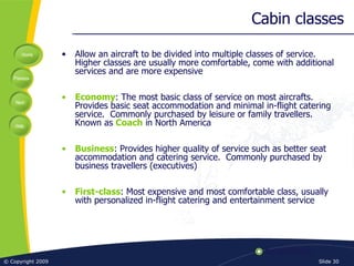 Cabin classes Allow an aircraft to be divided into multiple classes of service.  Higher classes are usually more comfortable, come with additional services and are more expensive Economy : The most basic class of service on most aircrafts.  Provides basic seat accommodation and minimal in-flight catering service.  Commonly purchased by leisure or family travellers.  Known as  Coach  in North America Business : Provides higher quality of service such as better seat accommodation and catering service.  Commonly purchased by business travellers (executives) First-class : Most expensive and most comfortable class, usually with personalized in-flight catering and entertainment service 