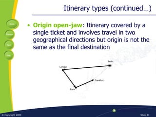Itinerary types (continued…) Origin open-jaw : Itinerary covered by a single ticket and involves travel in two geographical directions but origin is not the same as the final destination Frankfurt Berlin Paris London 