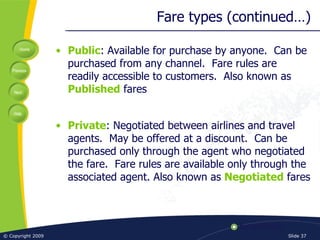 Fare types (continued…) Public : Available for purchase by anyone.  Can be purchased from any channel.  Fare rules are readily accessible to customers.  Also known as  Published  fares Private : Negotiated between airlines and travel agents.  May be offered at a discount.  Can be purchased only through the agent who negotiated the fare.  Fare rules are available only through the associated agent. Also known as  Negotiated  fares 