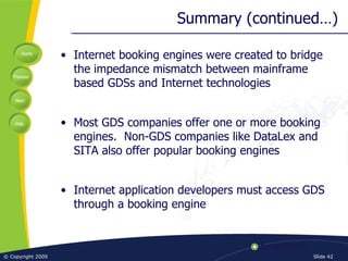 Summary (continued…) Internet booking engines were created to bridge the impedance mismatch between mainframe based GDSs and Internet technologies Most GDS companies offer one or more booking engines.  Non-GDS companies like DataLex and SITA also offer popular booking engines Internet application developers must access GDS through a booking engine 