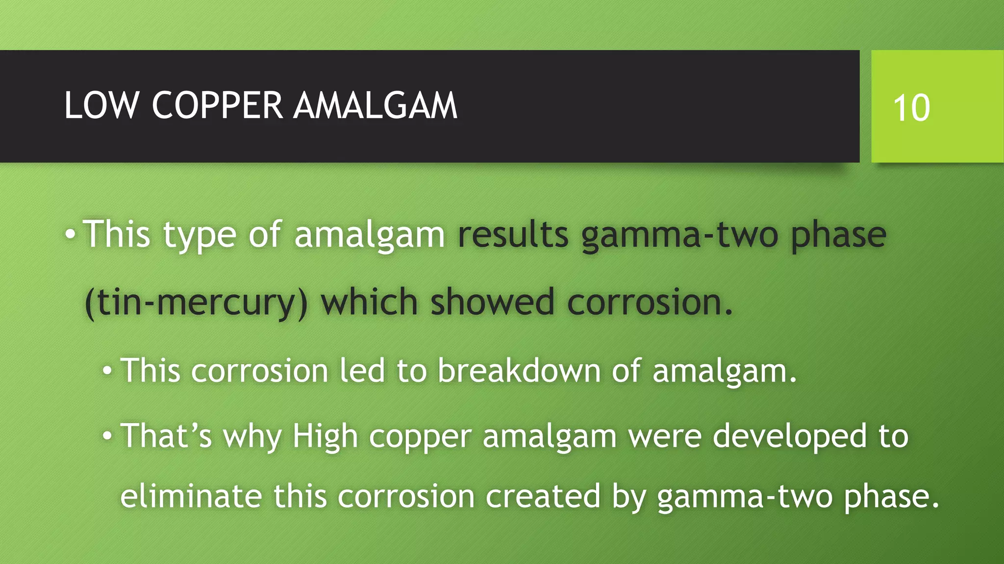 LOW COPPER AMALGAM
•This type of amalgam results gamma-two phase
(tin-mercury) which showed corrosion.
• This corrosion led to breakdown of amalgam.
• That’s why High copper amalgam were developed to
eliminate this corrosion created by gamma-two phase.
10
 