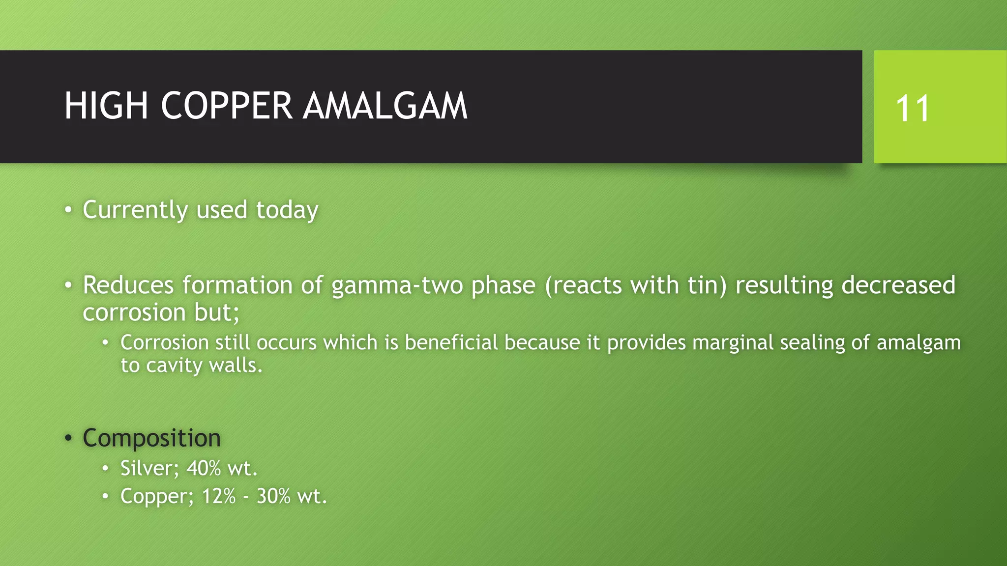 HIGH COPPER AMALGAM
• Currently used today
• Reduces formation of gamma-two phase (reacts with tin) resulting decreased
corrosion but;
• Corrosion still occurs which is beneficial because it provides marginal sealing of amalgam
to cavity walls.
• Composition
• Silver; 40% wt.
• Copper; 12% - 30% wt.
11
 