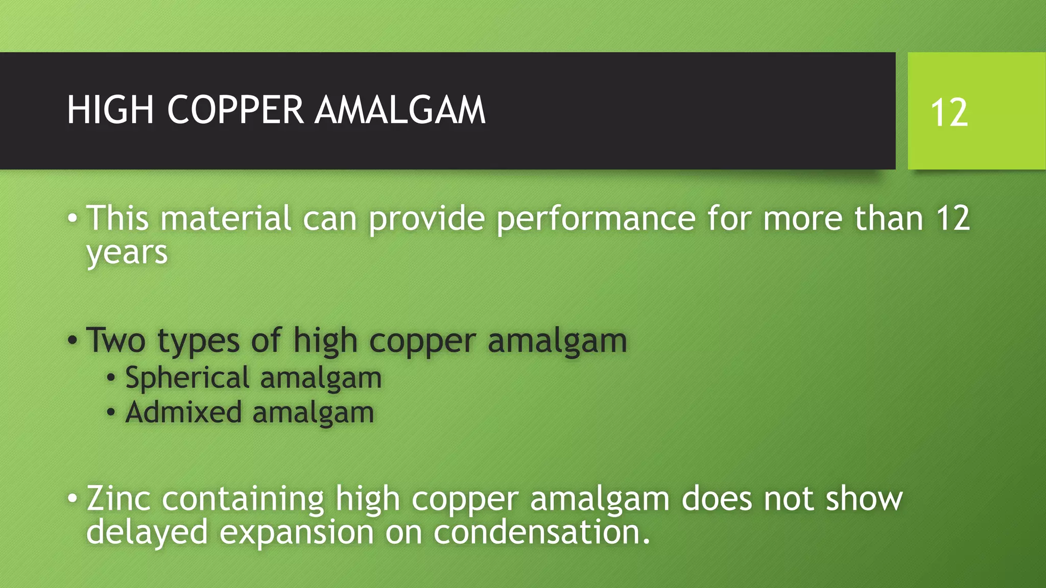 HIGH COPPER AMALGAM
• This material can provide performance for more than 12
years
• Two types of high copper amalgam
• Spherical amalgam
• Admixed amalgam
• Zinc containing high copper amalgam does not show
delayed expansion on condensation.
12
 