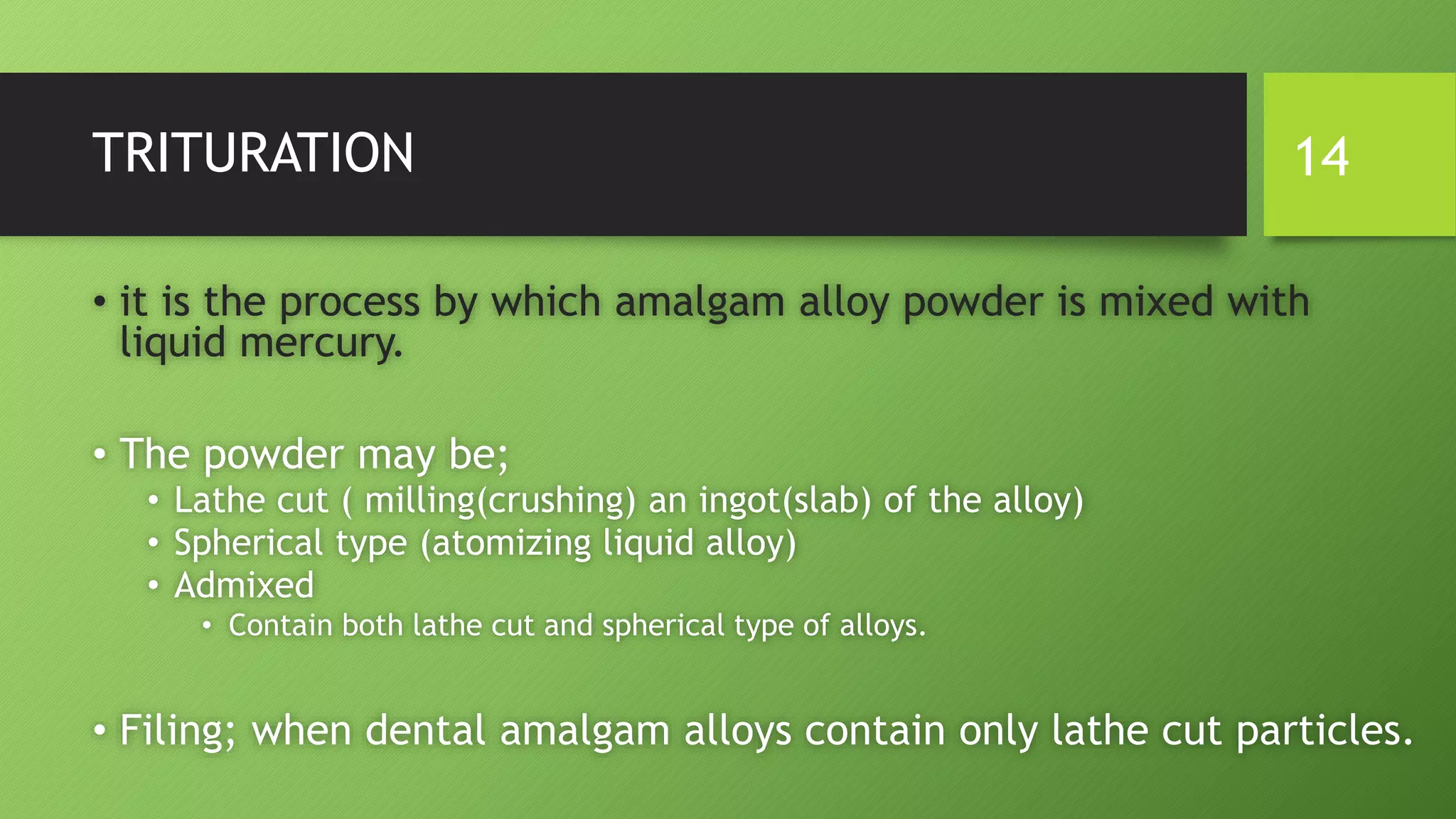 TRITURATION
• it is the process by which amalgam alloy powder is mixed with
liquid mercury.
• The powder may be;
• Lathe cut ( milling(crushing) an ingot(slab) of the alloy)
• Spherical type (atomizing liquid alloy)
• Admixed
• Contain both lathe cut and spherical type of alloys.
• Filing; when dental amalgam alloys contain only lathe cut particles.
14
 