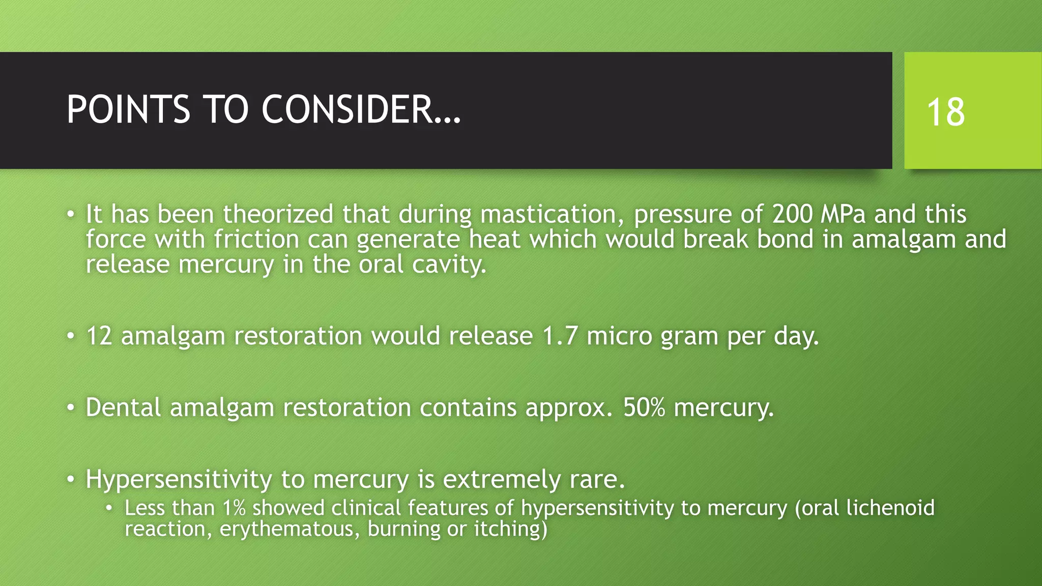 POINTS TO CONSIDER…
• It has been theorized that during mastication, pressure of 200 MPa and this
force with friction can generate heat which would break bond in amalgam and
release mercury in the oral cavity.
• 12 amalgam restoration would release 1.7 micro gram per day.
• Dental amalgam restoration contains approx. 50% mercury.
• Hypersensitivity to mercury is extremely rare.
• Less than 1% showed clinical features of hypersensitivity to mercury (oral lichenoid
reaction, erythematous, burning or itching)
18
 