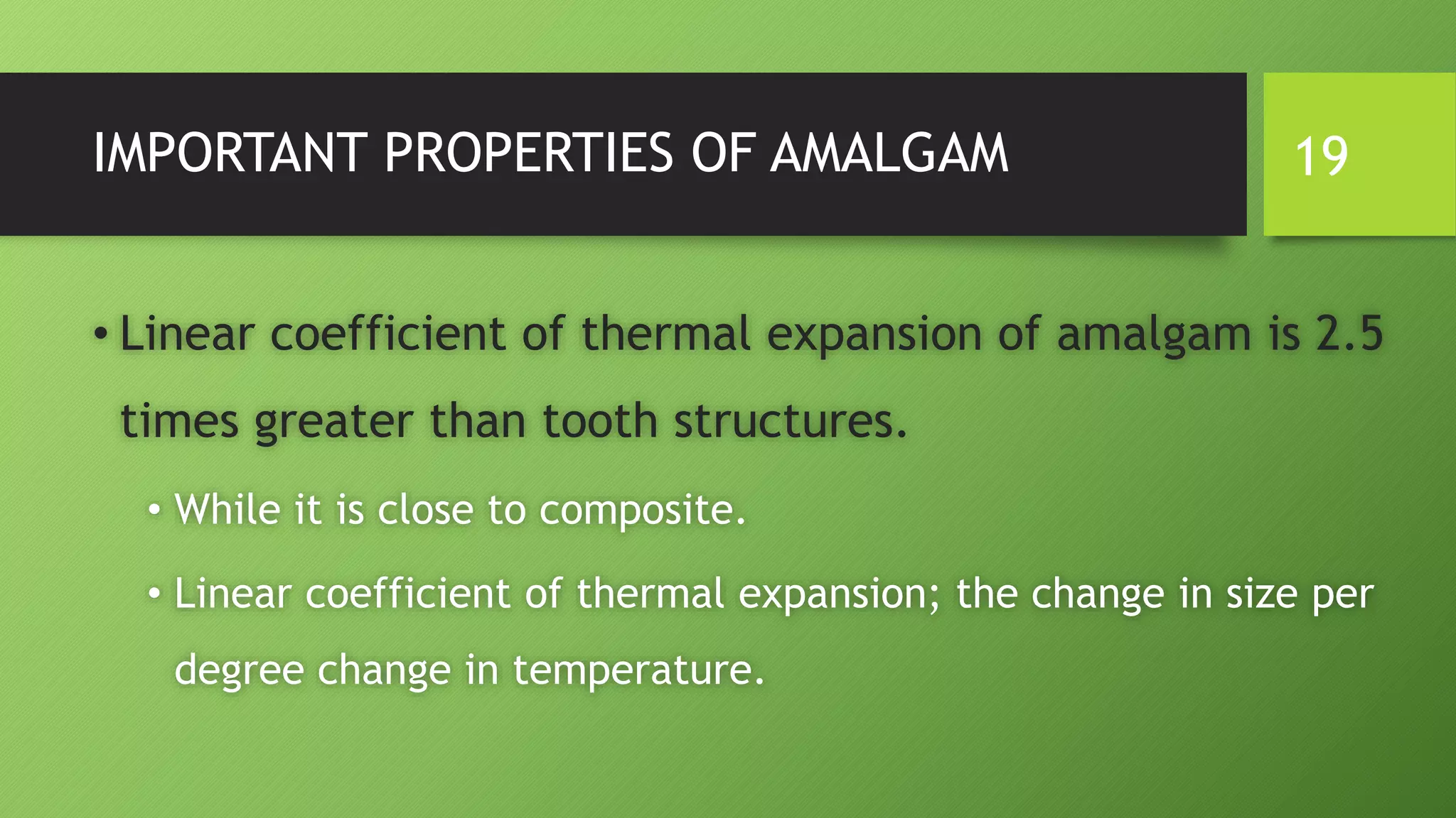 IMPORTANT PROPERTIES OF AMALGAM
• Linear coefficient of thermal expansion of amalgam is 2.5
times greater than tooth structures.
• While it is close to composite.
• Linear coefficient of thermal expansion; the change in size per
degree change in temperature.
19
 