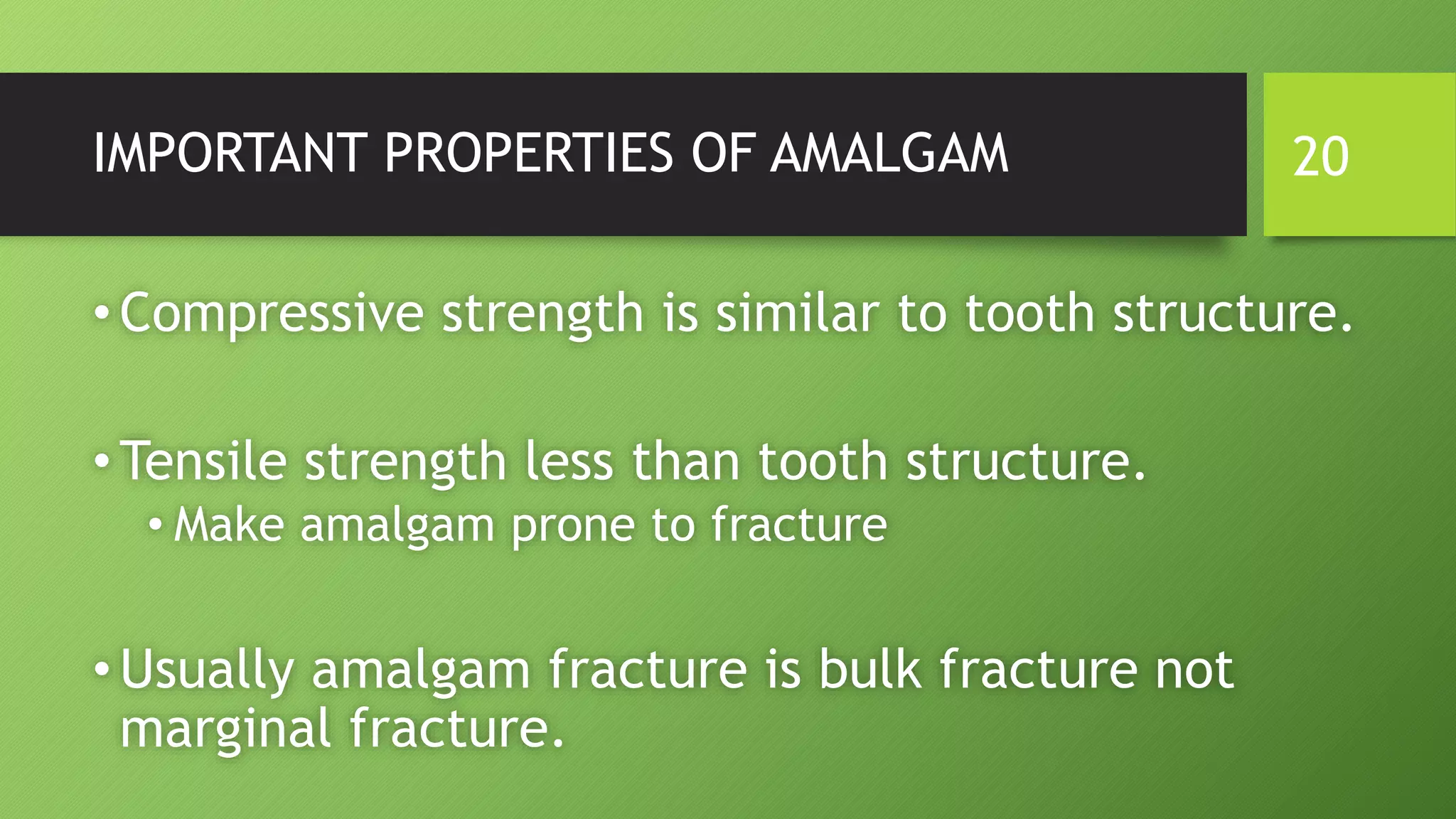 IMPORTANT PROPERTIES OF AMALGAM
•Compressive strength is similar to tooth structure.
•Tensile strength less than tooth structure.
• Make amalgam prone to fracture
•Usually amalgam fracture is bulk fracture not
marginal fracture.
20
 