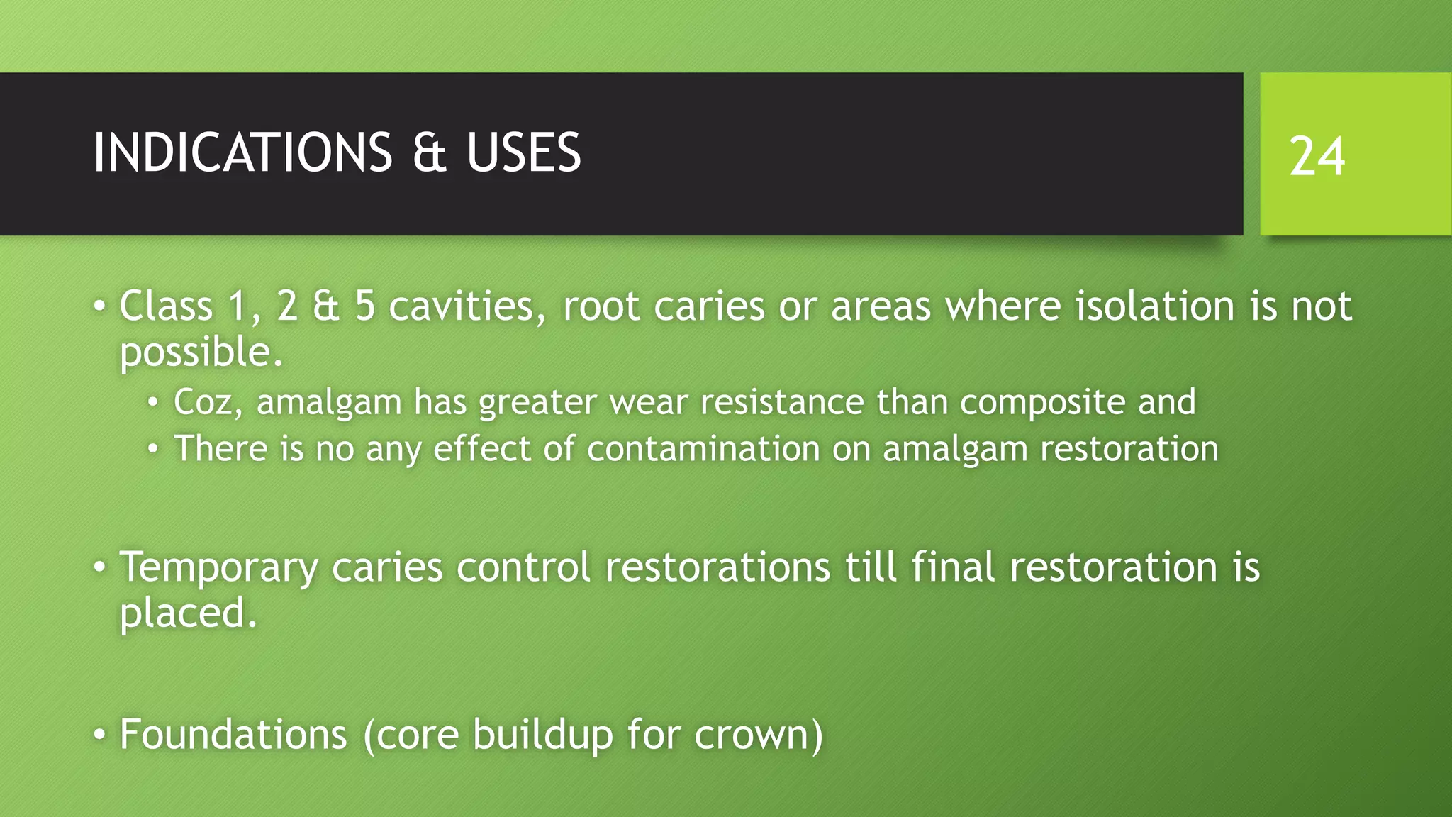 INDICATIONS & USES
• Class 1, 2 & 5 cavities, root caries or areas where isolation is not
possible.
• Coz, amalgam has greater wear resistance than composite and
• There is no any effect of contamination on amalgam restoration
• Temporary caries control restorations till final restoration is
placed.
• Foundations (core buildup for crown)
24
 