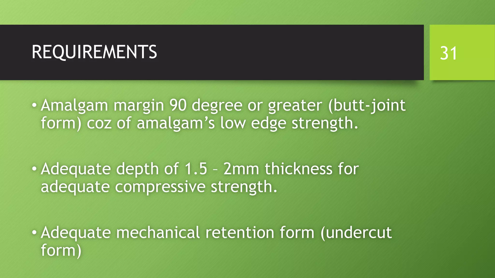 REQUIREMENTS
• Amalgam margin 90 degree or greater (butt-joint
form) coz of amalgam’s low edge strength.
• Adequate depth of 1.5 – 2mm thickness for
adequate compressive strength.
• Adequate mechanical retention form (undercut
form)
31
 