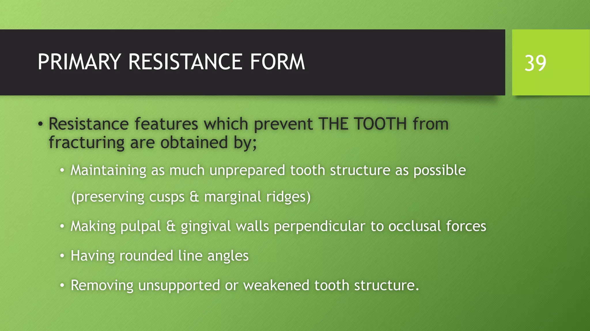 PRIMARY RESISTANCE FORM
• Resistance features which prevent THE TOOTH from
fracturing are obtained by;
• Maintaining as much unprepared tooth structure as possible
(preserving cusps & marginal ridges)
• Making pulpal & gingival walls perpendicular to occlusal forces
• Having rounded line angles
• Removing unsupported or weakened tooth structure.
39
 